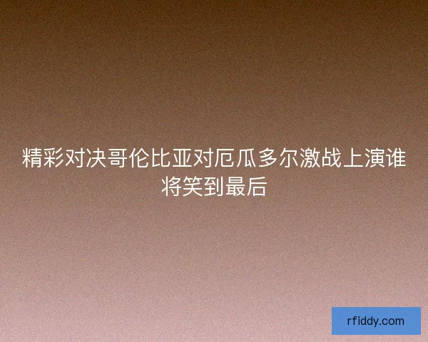 精彩对决哥伦比亚对厄瓜多尔激战上演谁将笑到最后