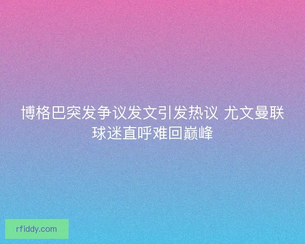 博格巴突发争议发文引发热议 尤文曼联球迷直呼难回巅峰
