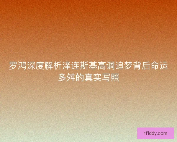 罗鸿深度解析泽连斯基高调追梦背后命运多舛的真实写照