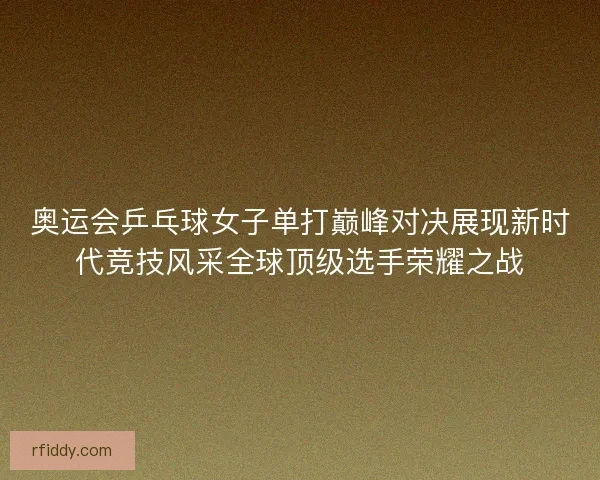 奥运会乒乓球女子单打巅峰对决展现新时代竞技风采全球顶级选手荣耀之战
