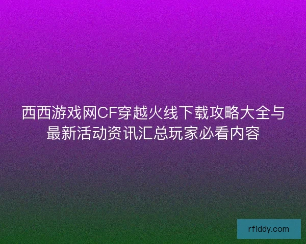 西西游戏网CF穿越火线下载攻略大全与最新活动资讯汇总玩家必看内容