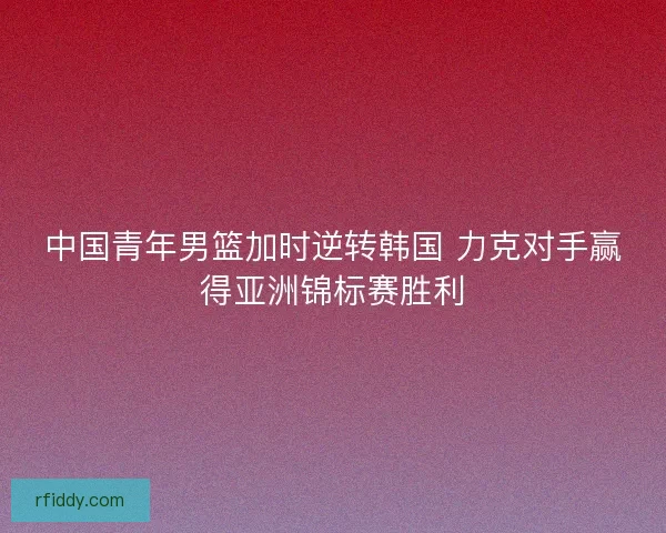 中国青年男篮加时逆转韩国 力克对手赢得亚洲锦标赛胜利