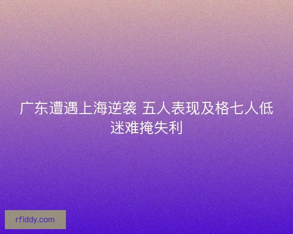 广东遭遇上海逆袭 五人表现及格七人低迷难掩失利 广东遭遇上海逆袭 五人表现及格七人低迷难掩失利