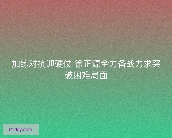 加练对抗迎硬仗 徐正源全力备战力求突破困难局面
