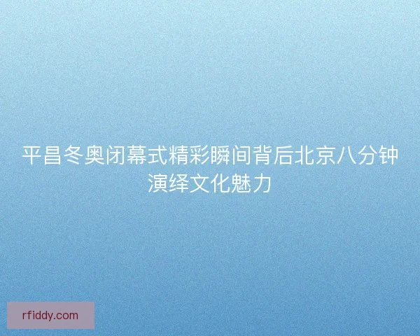 平昌冬奥闭幕式精彩瞬间背后北京八分钟演绎文化魅力
