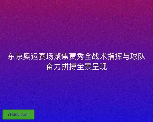 东京奥运赛场聚焦贾秀全战术指挥与球队奋力拼搏全景呈现