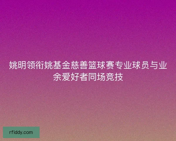 姚明领衔姚基金慈善篮球赛专业球员与业余爱好者同场竞技