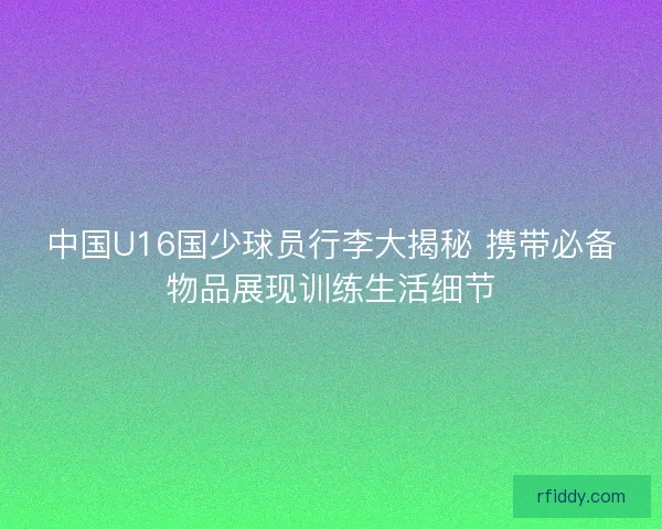 中国U16国少球员行李大揭秘 携带必备物品展现训练生活细节
