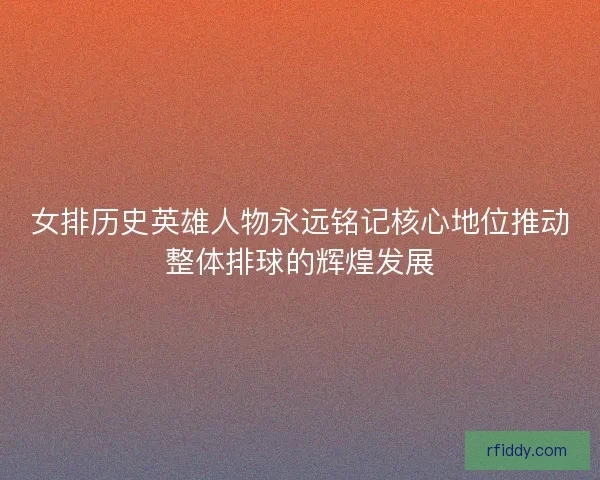 女排历史英雄人物永远铭记核心地位推动整体排球的辉煌发展 女排历史英雄人物永远铭记核心地位推动整体排球的辉煌发展