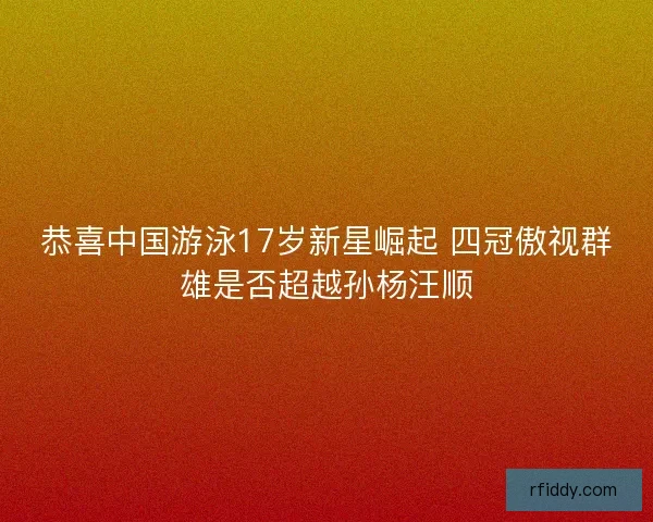 恭喜中国游泳17岁新星崛起 四冠傲视群雄是否超越孙杨汪顺