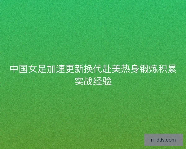 中国女足加速更新换代赴美热身锻炼积累实战经验