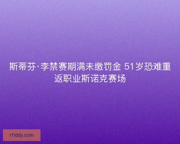 斯蒂芬·李禁赛期满未缴罚金 51岁恐难重返职业斯诺克赛场