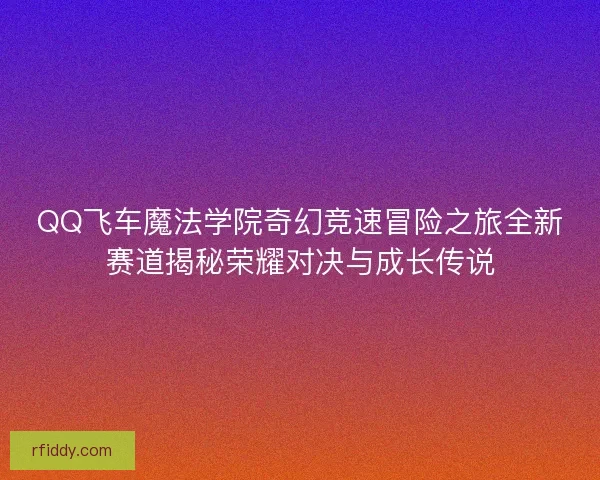 QQ飞车魔法学院奇幻竞速冒险之旅全新赛道揭秘荣耀对决与成长传说