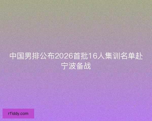 中国男排公布2026首批16人集训名单赴宁波备战