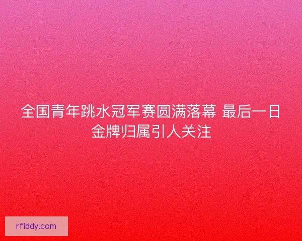 全国青年跳水冠军赛圆满落幕 最后一日金牌归属引人关注