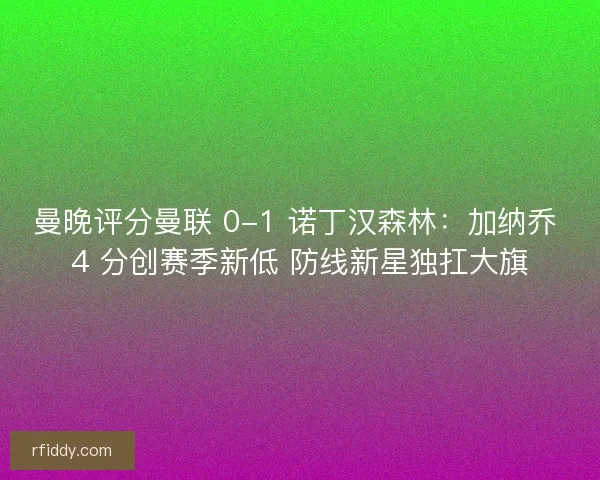 曼晚评分曼联 0-1 诺丁汉森林：加纳乔 4 分创赛季新低 防线新星独扛大旗