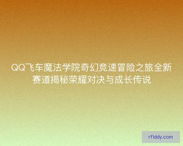 QQ飞车魔法学院奇幻竞速冒险之旅全新赛道揭秘荣耀对决与成长传说