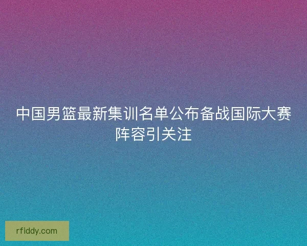 中国男篮最新集训名单公布备战国际大赛阵容引关注