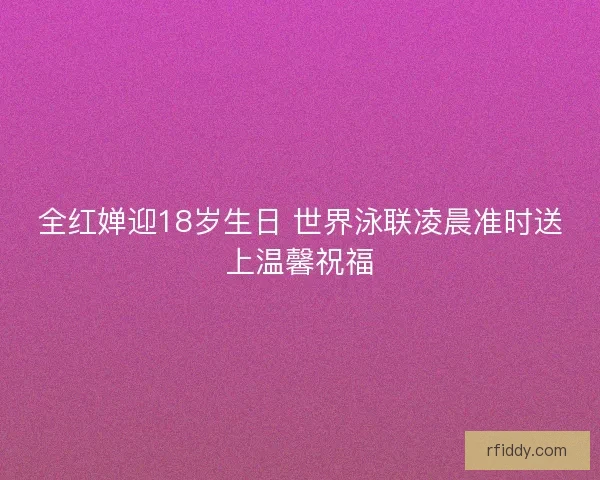 全红婵迎18岁生日 世界泳联凌晨准时送上温馨祝福