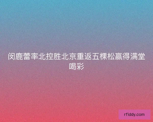 闵鹿蕾率北控胜北京重返五棵松赢得满堂喝彩
