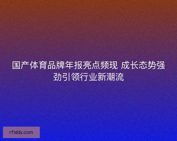 国产体育品牌年报亮点频现 成长态势强劲引领行业新潮流 国产体育品牌年报亮点频现 成长态势强劲引领行业新潮流