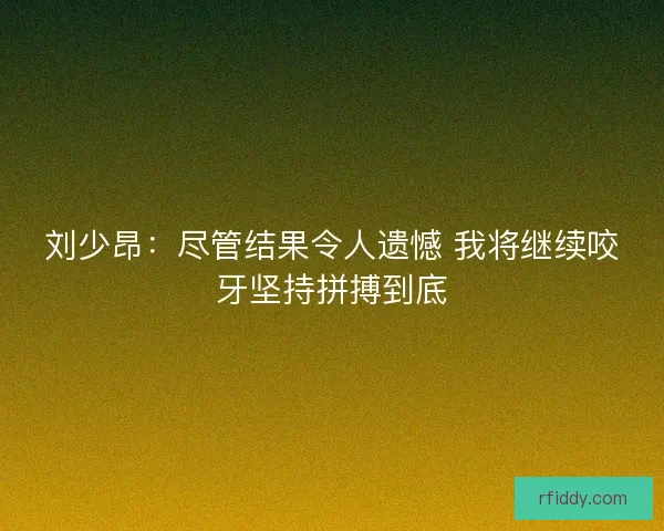 刘少昂：尽管结果令人遗憾 我将继续咬牙坚持拼搏到底