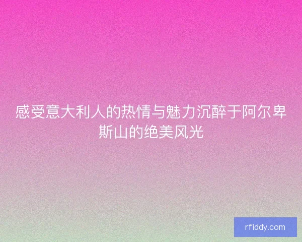 感受意大利人的热情与魅力沉醉于阿尔卑斯山的绝美风光