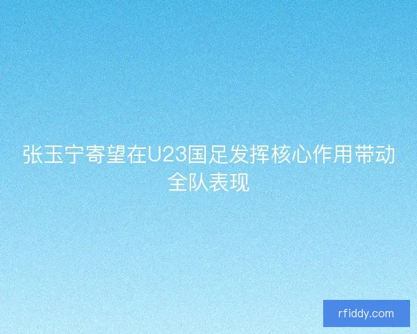 张玉宁寄望在U23国足发挥核心作用带动全队表现